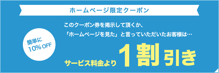 【ホームページ限定クーポン】簡単に10%OFF！このクーポン券を掲示して頂くか、「ホームページを見た」と言っていただいたお客様は、サービス料金より1割引き